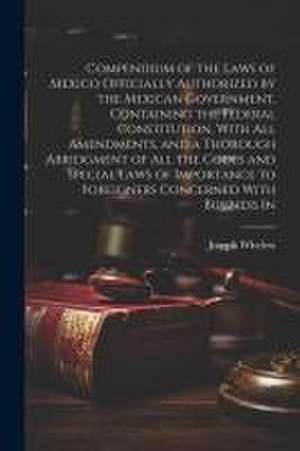 Compendium of the Laws of Mexico Officially Authorized by the Mexican Government, Containing the Federal Constitution, With all Amendments, and a Thor de Joseph Wheless