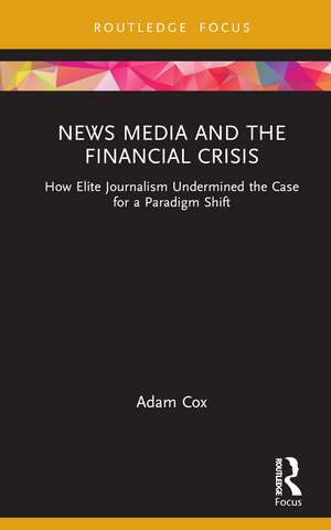 News Media and the Financial Crisis: How Elite Journalism Undermined the Case for a Paradigm Shift de Adam Cox