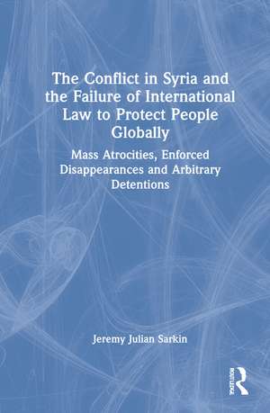 The Conflict in Syria and the Failure of International Law to Protect People Globally: Mass Atrocities, Enforced Disappearances and Arbitrary Detentions de Jeremy Julian Sarkin