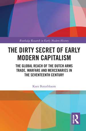 The Dirty Secret of Early Modern Capitalism: The Global Reach of the Dutch Arms Trade, Warfare and Mercenaries in the Seventeenth Century de Kees Boterbloem