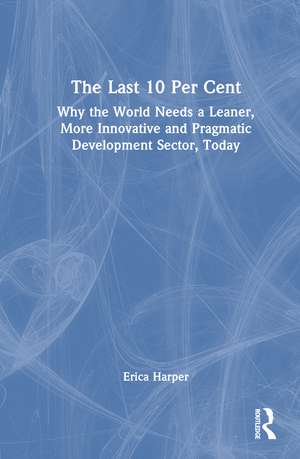 The Last 10 Per Cent: Why the World Needs a Leaner, More Innovative and Pragmatic Development Sector, Today de Erica Harper