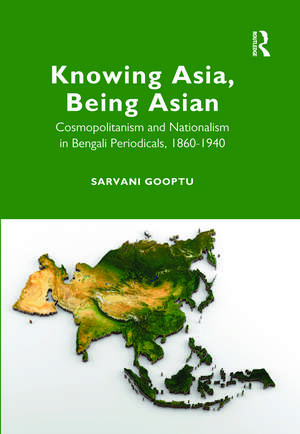 Knowing Asia, Being Asian: Cosmopolitanism and Nationalism in Bengali Periodicals, 1860–1940 de Sarvani Gooptu