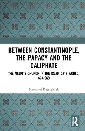 Between Constantinople, the Papacy, and the Caliphate: The Melkite Church in the Islamicate World, 634-969 de Krzysztof Kościelniak