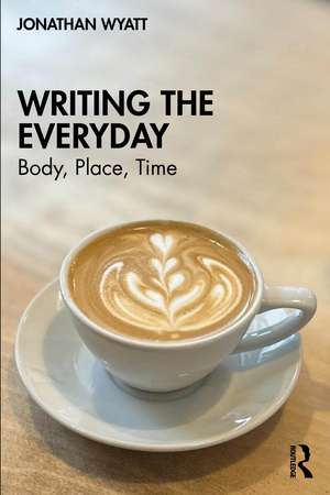 Writing the Everyday: Body, Place, Time de Jonathan Wyatt