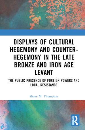 Displays of Cultural Hegemony and Counter-Hegemony in the Late Bronze and Iron Age Levant: The Public Presence of Foreign Powers and Local Resistance de Shane M. Thompson