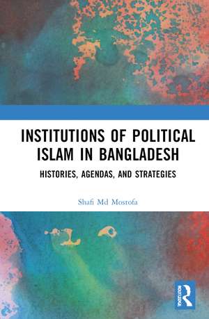 Institutions of Political Islam in Bangladesh: Histories, Agenda, and Strategies de Shafi Md Mostofa