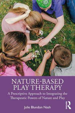 Nature-Based Play Therapy: A Prescriptive Approach to Integrating the Therapeutic Powers of Nature and Play de Julie Blundon Nash