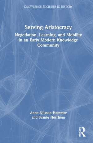 Serving Aristocracy: Negotiation, Learning, and Mobility in an Early Modern Knowledge Community de Anna Nilsson Hammar