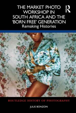 The Market Photo Workshop in South Africa and the 'Born Free' Generation: Remaking Histories de Julie Bonzon