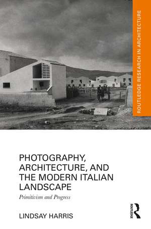 Photography, Architecture, and the Modern Italian Landscape: Primitivism and Progress de Lindsay Harris