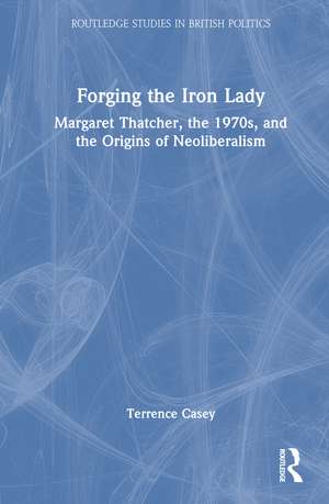 Forging the Iron Lady: Margaret Thatcher, the 1970s, and the Origins of Neoliberalism de Terrence Casey