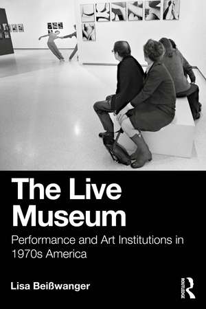 The Live Museum: Performance and Art Institutions in 1970s America de Lisa Beisswanger