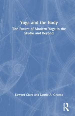 Yoga and the Body: The Future of Modern Yoga in the Studio and Beyond de Edward Clark