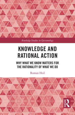 Knowledge and Rational Action: Why What We Know Matters for the Rationality of What We Do de Roman Heil
