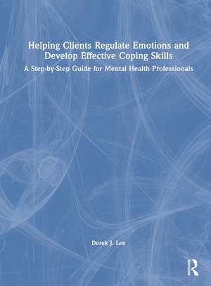 Helping Clients Regulate Emotions and Develop Effective Coping Skills: A Step-by-Step Guide for Mental Health Professionals de Derek J. Lee