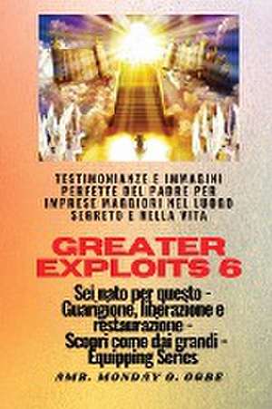 Greater Exploits - 6 - Testimonianze e immagini perfette del Padre per imprese maggiori de Ambassador Monday O. Ogbe