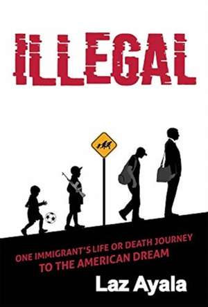 Illegal: One Immigrant's Life or Death Journey to the American Dream de Laz Ayala