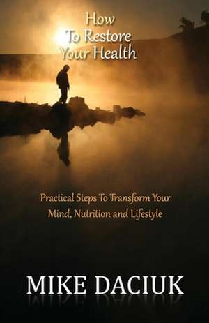 How To Restore Your Health: Practical Steps To Transform Your Mind, Nutrition and Lifestyle de Mike Daciuk