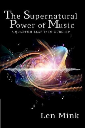 The Supernatural Power of Music: A Quantum Leap Into Worship de Len Mink