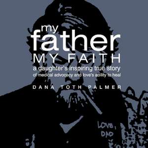 My Father, My Faith: A Daughter's Inspiring True Story of Medical Advocacy and Love's Ability to de Dana Toth Palmer