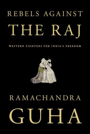 Rebels Against the Raj: Western Fighters for India's Freedom de Ramachandra Guha