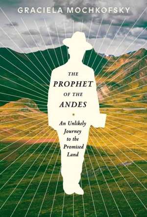 The Prophet of the Andes: An Unlikely Journey to the Promised Land de Graciela Mochkofsky