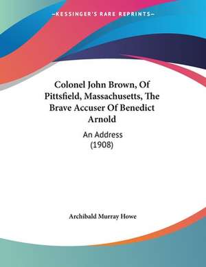 Colonel John Brown, Of Pittsfield, Massachusetts, The Brave Accuser Of Benedict Arnold de Archibald Murray Howe