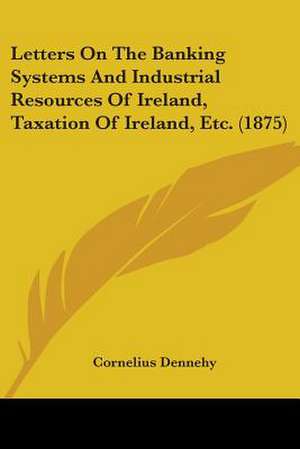 Letters On The Banking Systems And Industrial Resources Of Ireland, Taxation Of Ireland, Etc. (1875) de Cornelius Dennehy