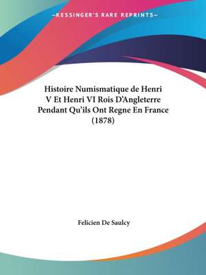 Histoire Numismatique de Henri V Et Henri VI Rois D'Angleterre Pendant Qu'ils Ont Regne En France (1878) de Felicien De Saulcy