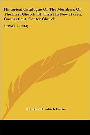 Historical Catalogue Of The Members Of The First Church Of Christ In New Haven, Connecticut, Center Church de Franklin Bowditch Dexter