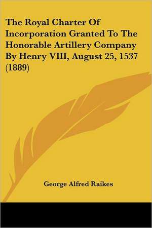 The Royal Charter Of Incorporation Granted To The Honorable Artillery Company By Henry VIII, August 25, 1537 (1889) de George Alfred Raikes