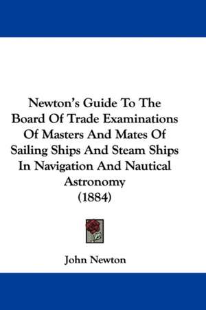 Newton's Guide To The Board Of Trade Examinations Of Masters And Mates Of Sailing Ships And Steam Ships In Navigation And Nautical Astronomy (1884) de John Newton