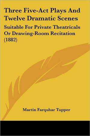 Three Five-ACT Plays and Twelve Dramatic Scenes de Martin Farquhar Tupper