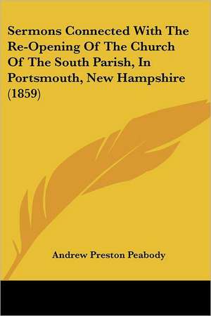 Sermons Connected With The Re-Opening Of The Church Of The South Parish, In Portsmouth, New Hampshire (1859) de Andrew Preston Peabody