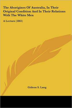 The Aborigines Of Australia, In Their Original Condition And In Their Relations With The White Men de Gideon S. Lang