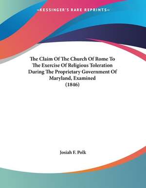 The Claim Of The Church Of Rome To The Exercise Of Religious Toleration During The Proprietary Government Of Maryland, Examined (1846) de Josiah F. Polk