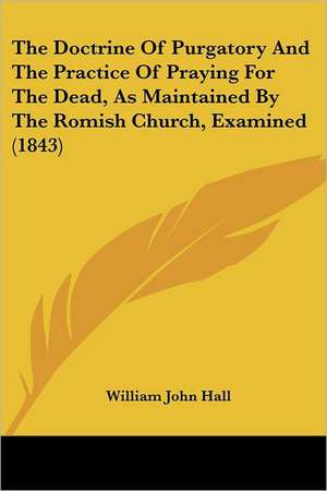 The Doctrine Of Purgatory And The Practice Of Praying For The Dead, As Maintained By The Romish Church, Examined (1843) de William John Hall