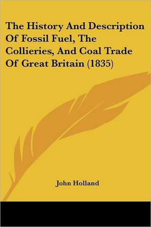 The History And Description Of Fossil Fuel, The Collieries, And Coal Trade Of Great Britain (1835) de John Holland