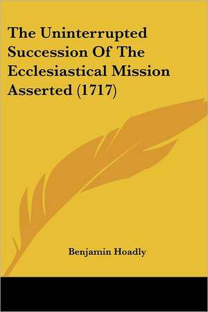 The Uninterrupted Succession Of The Ecclesiastical Mission Asserted (1717) de Benjamin Hoadly