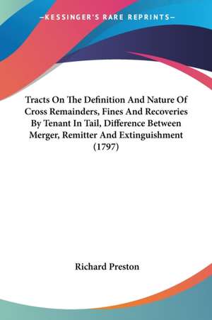 Tracts On The Definition And Nature Of Cross Remainders, Fines And Recoveries By Tenant In Tail, Difference Between Merger, Remitter And Extinguishment (1797) de Richard Preston