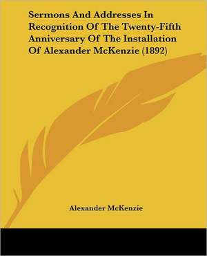 Sermons And Addresses In Recognition Of The Twenty-Fifth Anniversary Of The Installation Of Alexander McKenzie (1892) de Alexander Mckenzie