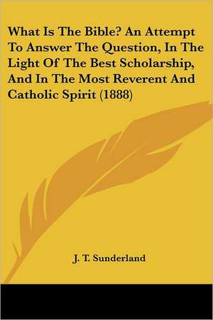 What Is The Bible? An Attempt To Answer The Question, In The Light Of The Best Scholarship, And In The Most Reverent And Catholic Spirit (1888) de J. T. Sunderland