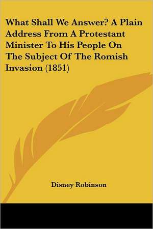 What Shall We Answer? A Plain Address From A Protestant Minister To His People On The Subject Of The Romish Invasion (1851) de Disney Robinson