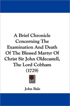 A Brief Chronicle Concerning The Examination And Death Of The Blessed Martyr Of Christ Sir John Oldecastell, The Lord Cobham (1729) de John Bale