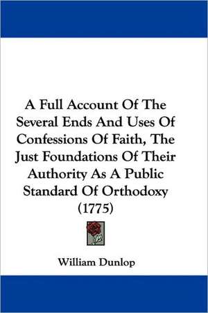 A Full Account Of The Several Ends And Uses Of Confessions Of Faith, The Just Foundations Of Their Authority As A Public Standard Of Orthodoxy (1775) de William Dunlop