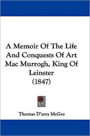 A Memoir Of The Life And Conquests Of Art Mac Murrogh, King Of Leinster (1847) de Thomas D'Arcy Mcgee