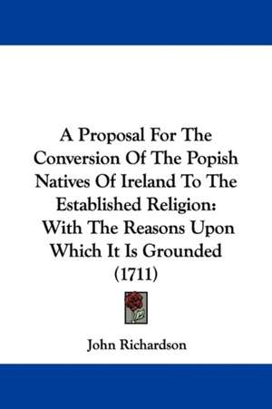 A Proposal For The Conversion Of The Popish Natives Of Ireland To The Established Religion de John Richardson