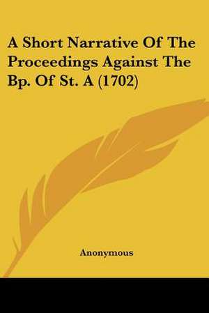 A Short Narrative Of The Proceedings Against The Bp. Of St. A (1702) de Anonymous