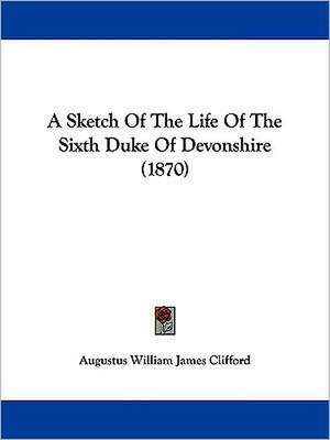 A Sketch of the Life of the Sixth Duke of Devonshire (1870) de Augustus William James Clifford