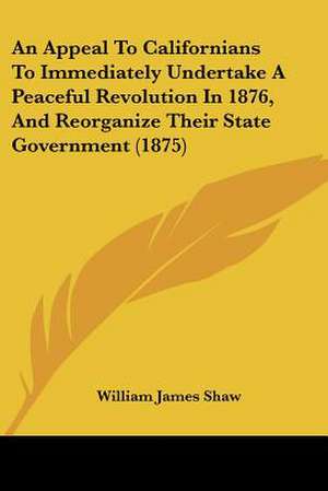 An Appeal To Californians To Immediately Undertake A Peaceful Revolution In 1876, And Reorganize Their State Government (1875) de William James Shaw